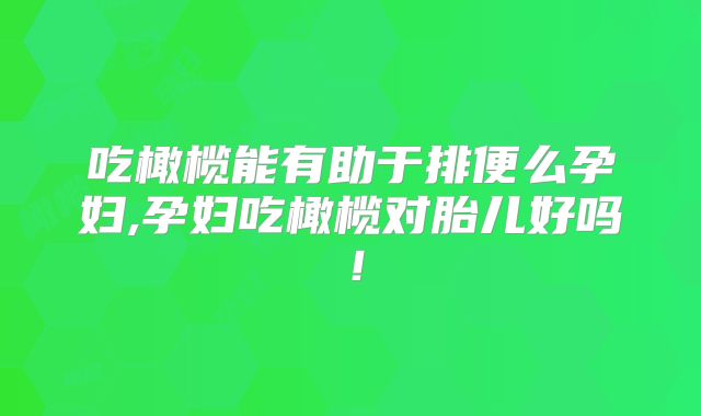 吃橄榄能有助于排便么孕妇,孕妇吃橄榄对胎儿好吗!