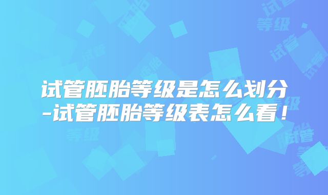 试管胚胎等级是怎么划分-试管胚胎等级表怎么看！