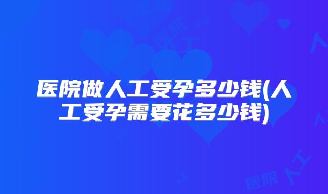 医院做人工受孕多少钱(人工受孕需要花多少钱)