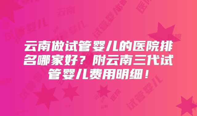 云南做试管婴儿的医院排名哪家好？附云南三代试管婴儿费用明细！