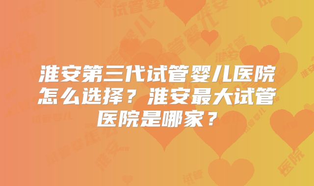 淮安第三代试管婴儿医院怎么选择?淮安最大试管医院是哪家?