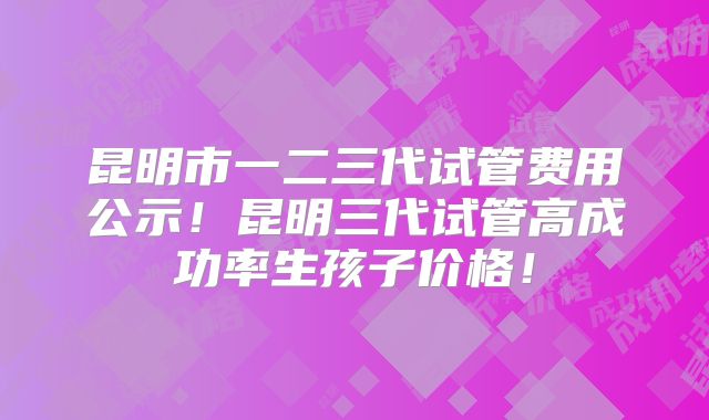 昆明市一二三代试管费用公示!昆明三代试管高成功率生孩子价格!