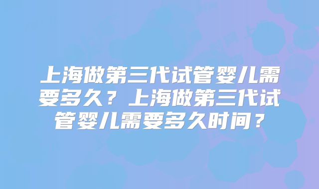 上海做第三代试管婴儿需要多久?上海做第三代试管婴儿需要多久时间?