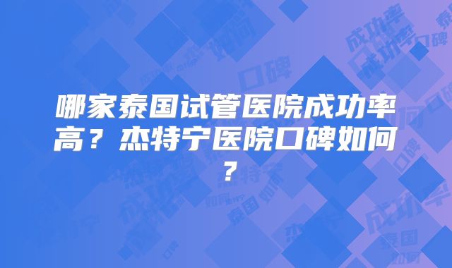哪家泰国试管医院成功率高？杰特宁医院口碑如何？