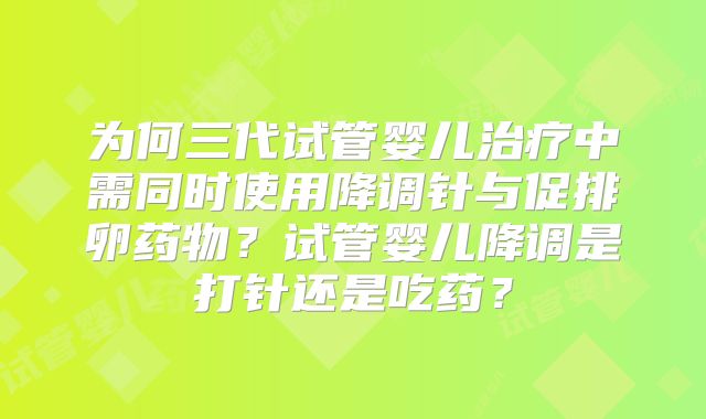 为何三代试管婴儿治疗中需同时使用降调针与促排卵药物？试管婴儿降调是打针还是吃药？