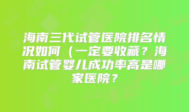 海南三代试管医院排名情况如何（一定要收藏？海南试管婴儿成功率高是哪家医院？
