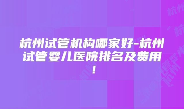 杭州试管机构哪家好-杭州试管婴儿医院排名及费用!