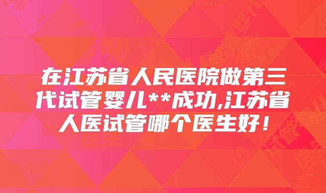 在江苏省人民医院做第三代试管婴儿**成功,江苏省人医试管哪个医生好！