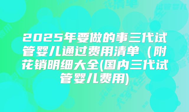 2025年要做的事三代试管婴儿通过费用清单（附花销明细大全(国内三代试管婴儿费用)