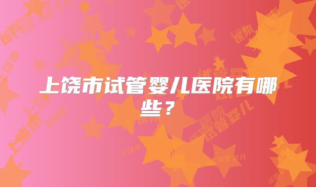 上饶市试管婴儿医院有哪些？