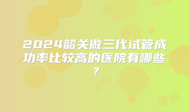 2024韶关做三代试管成功率比较高的医院有哪些?