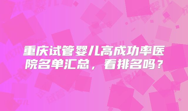 重庆试管婴儿高成功率医院名单汇总，看排名吗？