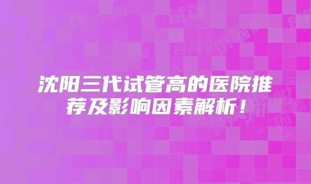 沈阳三代试管高的医院推荐及影响因素解析！