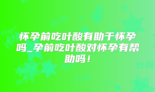 怀孕前吃叶酸有助于怀孕吗_孕前吃叶酸对怀孕有帮助吗！