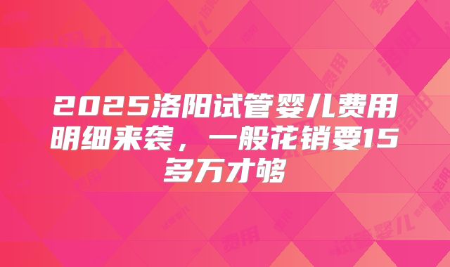 2025洛阳试管婴儿费用明细来袭，一般花销要15多万才够