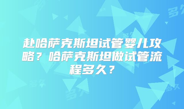 赴哈萨克斯坦试管婴儿攻略？哈萨克斯坦做试管流程多久？