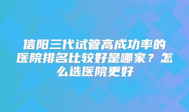 信阳三代试管高成功率的医院排名比较好是哪家?怎么选医院更好