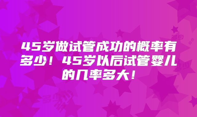 45岁做试管成功的概率有多少！45岁以后试管婴儿的几率多大！