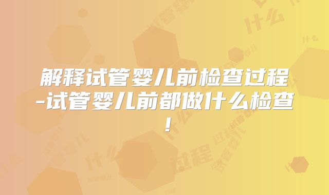 解释试管婴儿前检查过程-试管婴儿前都做什么检查!