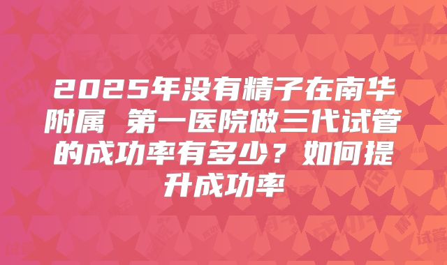2025年没有精子在南华附属 第一医院做三代试管的成功率有多少？如何提升成功率