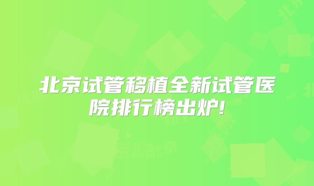 北京试管移植全新试管医院排行榜出炉!