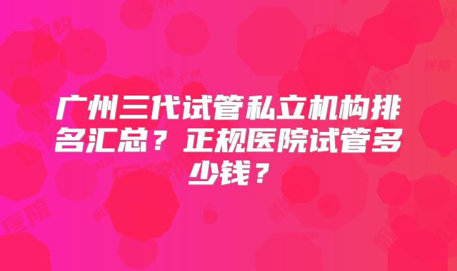 广州三代试管私立机构排名汇总?正规医院试管多少钱?