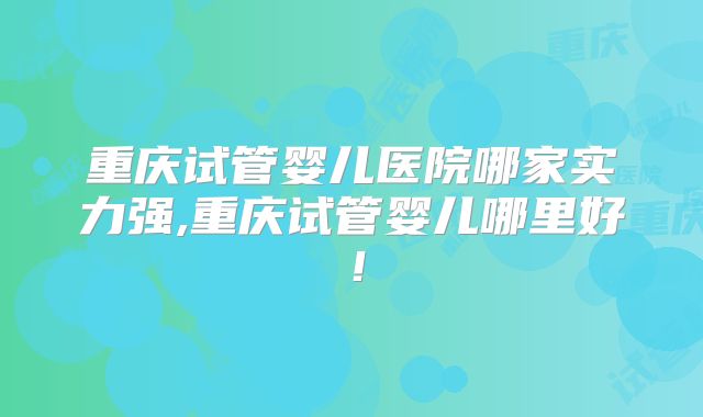 重庆试管婴儿医院哪家实力强,重庆试管婴儿哪里好!