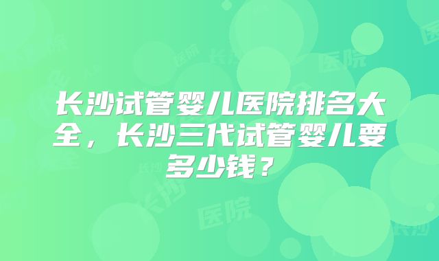 长沙试管婴儿医院排名大全,长沙三代试管婴儿要多少钱?