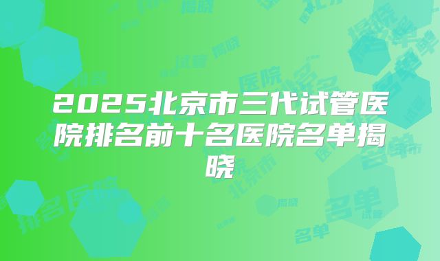 2025北京市三代试管医院排名前十名医院名单揭晓