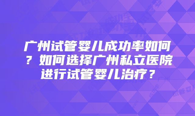 广州试管婴儿成功率如何？如何选择广州私立医院进行试管婴儿治疗？
