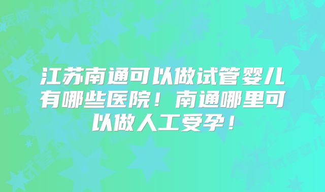 江苏南通可以做试管婴儿有哪些医院！南通哪里可以做人工受孕！