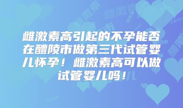 雌激素高引起的不孕能否在醴陵市做第三代试管婴儿怀孕！雌激素高可以做试管婴儿吗！