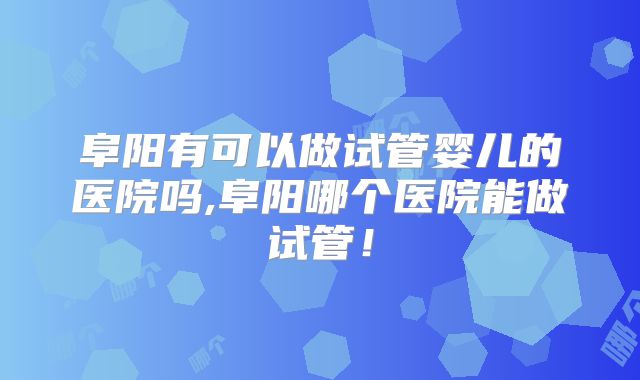 阜阳有可以做试管婴儿的医院吗,阜阳哪个医院能做试管！