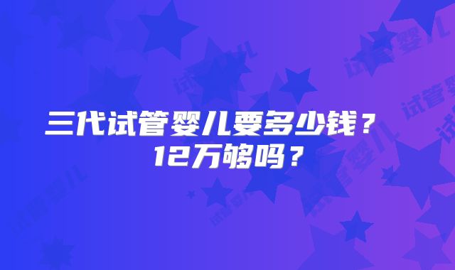 三代试管婴儿要多少钱？ 12万够吗？
