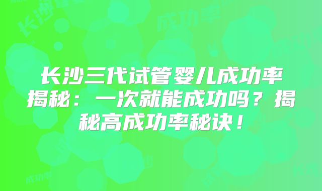 长沙三代试管婴儿成功率揭秘：一次就能成功吗？揭秘高成功率秘诀！