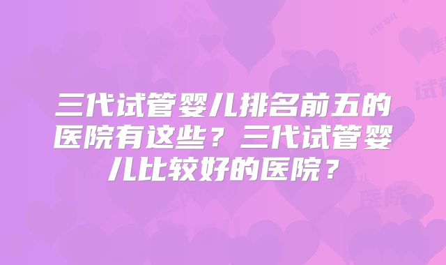 三代试管婴儿排名前五的医院有这些?三代试管婴儿比较好的医院?