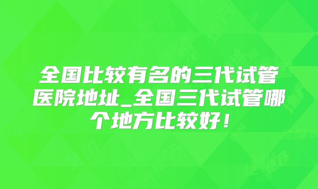 全国比较有名的三代试管医院地址_全国三代试管哪个地方比较好！