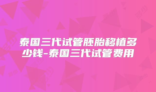 泰国三代试管胚胎移植多少钱-泰国三代试管费用