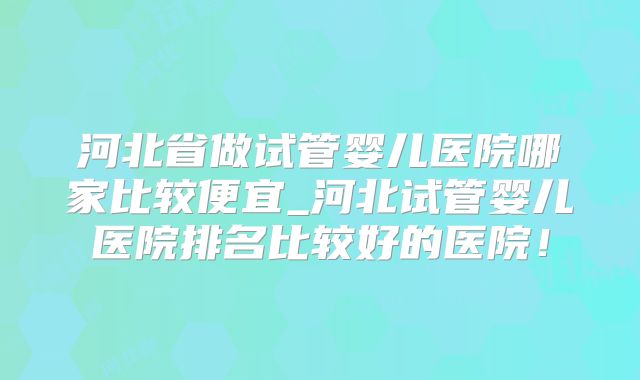 河北省做试管婴儿医院哪家比较便宜_河北试管婴儿医院排名比较好的医院!