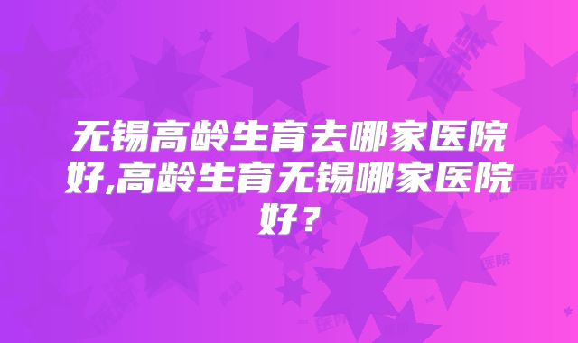 无锡高龄生育去哪家医院好,高龄生育无锡哪家医院好?