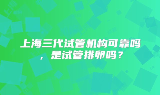 上海三代试管机构可靠吗，是试管排卵吗？