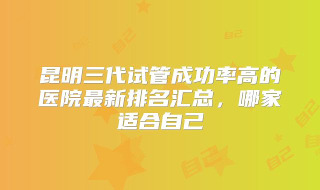 昆明三代试管成功率高的医院最新排名汇总，哪家适合自己