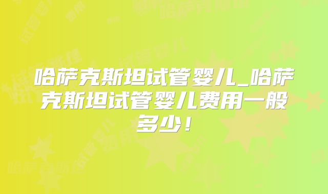 哈萨克斯坦试管婴儿_哈萨克斯坦试管婴儿费用一般多少!