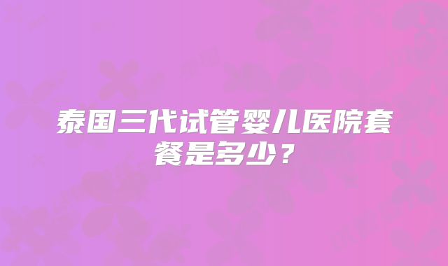 泰国三代试管婴儿医院套餐是多少?