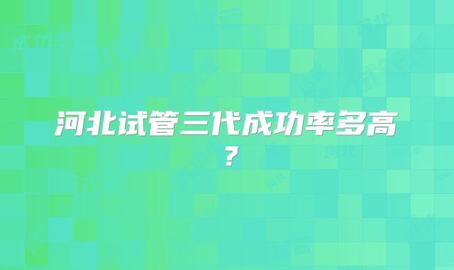河北试管三代成功率多高？