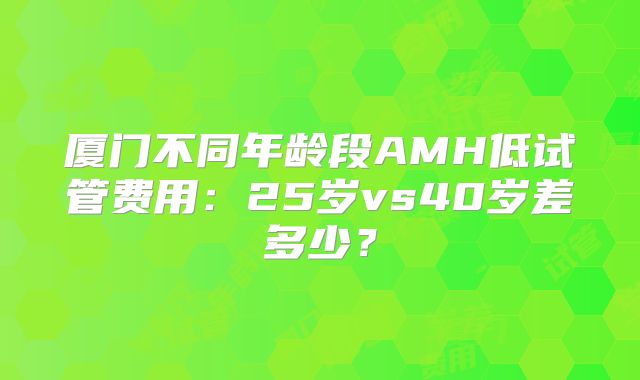 厦门不同年龄段AMH低试管费用:25岁vs40岁差多少?