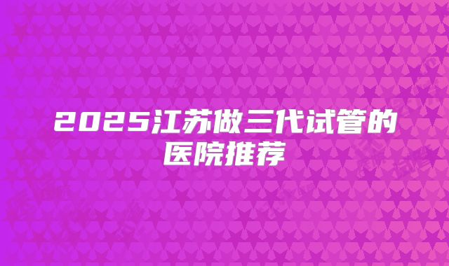 2025江苏做三代试管的医院推荐