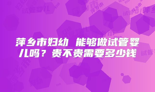 萍乡市妇幼 能够做试管婴儿吗？贵不贵需要多少钱