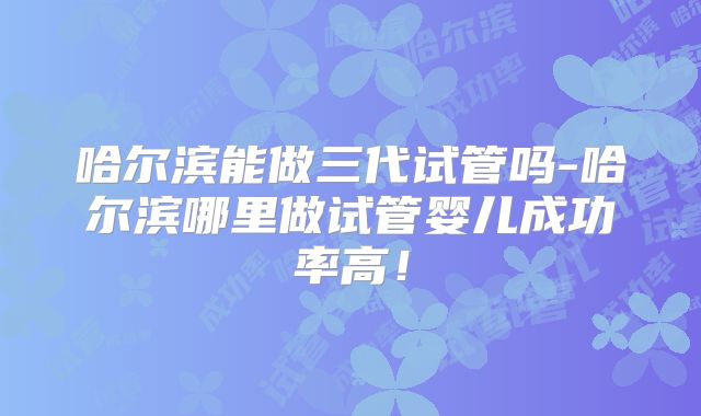 哈尔滨能做三代试管吗-哈尔滨哪里做试管婴儿成功率高!