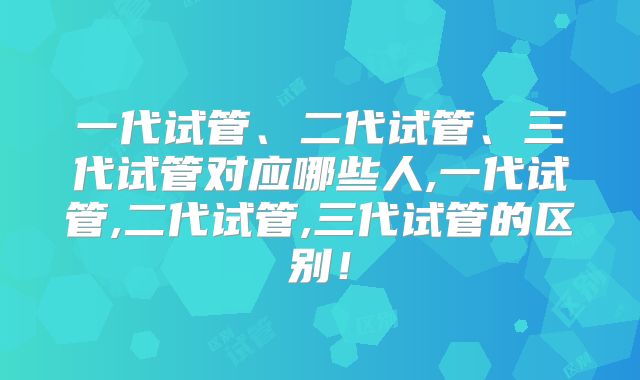 一代试管、二代试管、三代试管对应哪些人,一代试管,二代试管,三代试管的区别！